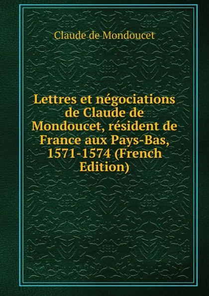 Обложка книги Lettres et negociations de Claude de Mondoucet, resident de France aux Pays-Bas, 1571-1574 (French Edition), Claude de Mondoucet