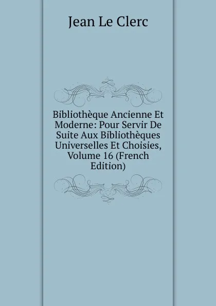 Обложка книги Bibliotheque Ancienne Et Moderne: Pour Servir De Suite Aux Bibliotheques Universelles Et Choisies, Volume 16 (French Edition), Jean le Clerc