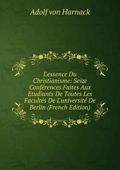 Обложка книги L.essence Du Christianisme: Seize Conferences Faites Aux Etudiants De Toutes Les Facultes De L.universite De Berlin (French Edition), Adolf von Harnack