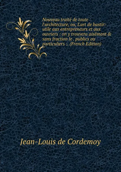 Обложка книги Nouveau traite de toute l.architecture, ou, L.art de bastir: utile aux entrepreneurs et aux ouvriers : on y trouvera aisement . sans fraction le . publics ou particuliers :. (French Edition), Jean-Louis de Cordemoy