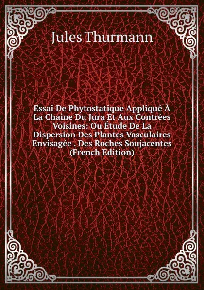 Обложка книги Essai De Phytostatique Applique A La Chaine Du Jura Et Aux Contrees Voisines: Ou Etude De La Dispersion Des Plantes Vasculaires Envisagee . Des Roches Soujacentes (French Edition), Jules Thurmann