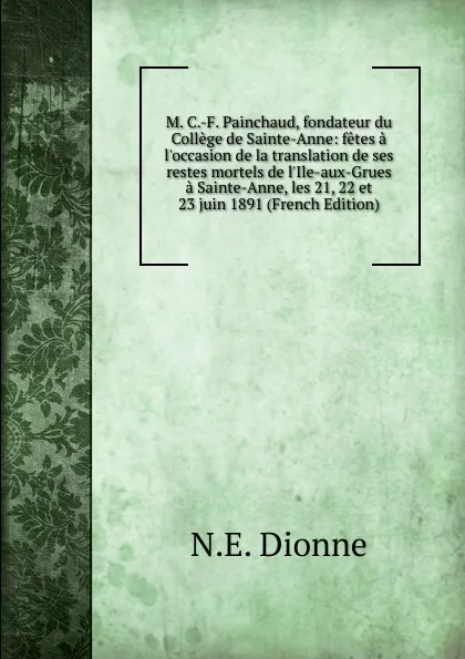 Обложка книги M. C.-F. Painchaud, fondateur du College de Sainte-Anne: fetes a l.occasion de la translation de ses restes mortels de l.Ile-aux-Grues a Sainte-Anne, les 21, 22 et 23 juin 1891 (French Edition), N.E. Dionne