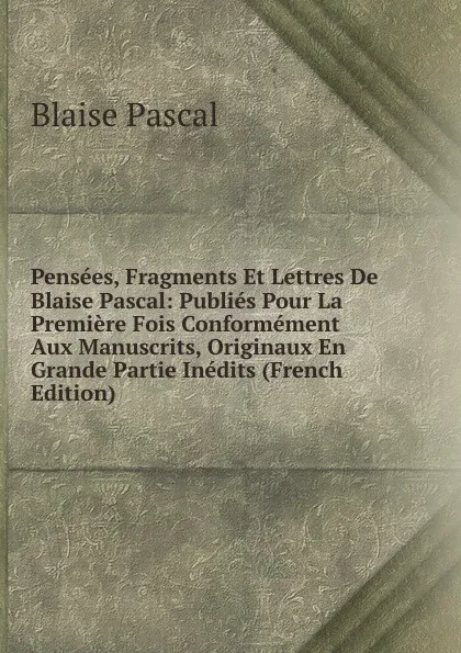Обложка книги Pensees, Fragments Et Lettres De Blaise Pascal: Publies Pour La Premiere Fois Conformement Aux Manuscrits, Originaux En Grande Partie Inedits (French Edition), Blaise Pascal