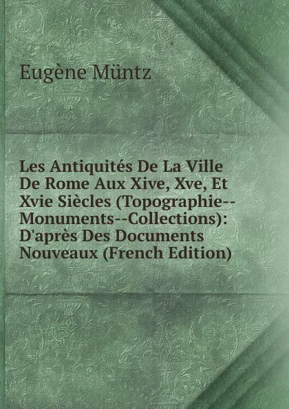 Обложка книги Les Antiquites De La Ville De Rome Aux Xive, Xve, Et Xvie Siecles (Topographie--Monuments--Collections): D.apres Des Documents Nouveaux (French Edition), Eugène Müntz