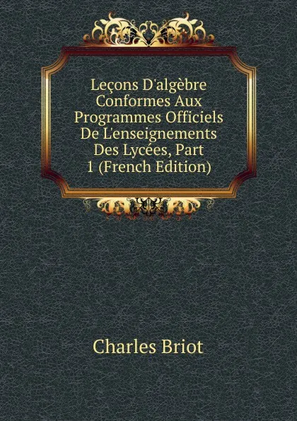 Обложка книги Lecons D.algebre Conformes Aux Programmes Officiels De L.enseignements Des Lycees, Part 1 (French Edition), Charles Briot