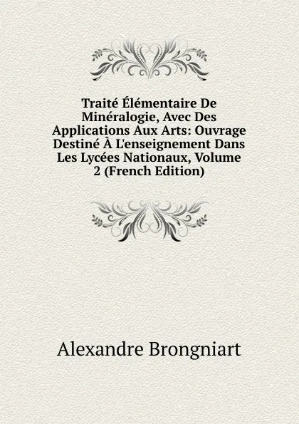 Обложка книги Traite Elementaire De Mineralogie, Avec Des Applications Aux Arts: Ouvrage Destine A L.enseignement Dans Les Lycees Nationaux, Volume 2 (French Edition), Alexandre Brongniart