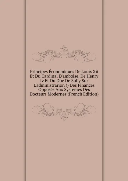 Обложка книги Principes Economiques De Louis Xii Et Du Cardinal D.amboise, De Henry Iv Et Du Duc De Sully Sur L.administrarion () Des Finances Opposes Aux Systemes Des Docteurs Modernes (French Edition), 