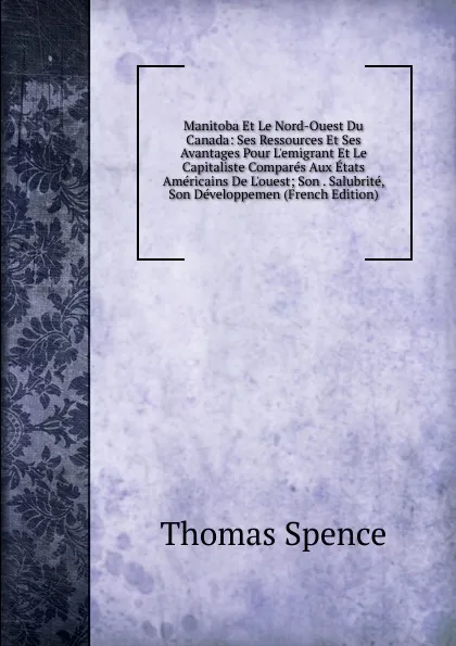 Обложка книги Manitoba Et Le Nord-Ouest Du Canada: Ses Ressources Et Ses Avantages Pour L.emigrant Et Le Capitaliste Compares Aux Etats Americains De L.ouest; Son . Salubrite, Son Developpemen (French Edition), Thomas Spence