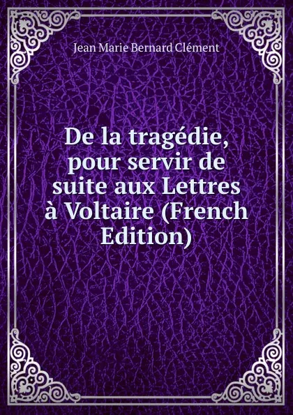 Обложка книги De la tragedie, pour servir de suite aux Lettres a Voltaire (French Edition), Jean Marie Bernard Clément