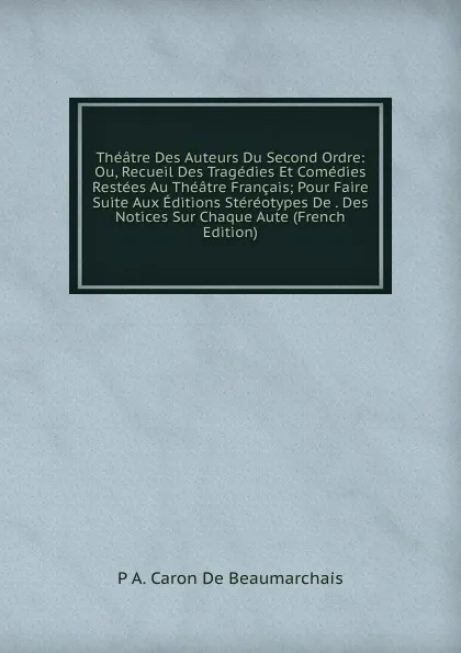 Обложка книги Theatre Des Auteurs Du Second Ordre: Ou, Recueil Des Tragedies Et Comedies Restees Au Theatre Francais; Pour Faire Suite Aux Editions Stereotypes De . Des Notices Sur Chaque Aute (French Edition), P A. Caron De Beaumarchais