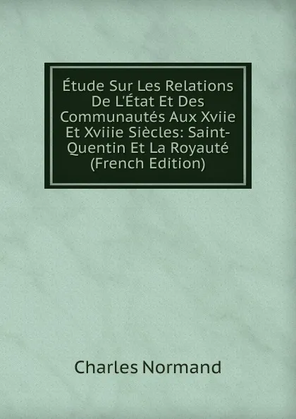 Обложка книги Etude Sur Les Relations De L.Etat Et Des Communautes Aux Xviie Et Xviiie Siecles: Saint-Quentin Et La Royaute (French Edition), Charles Normand