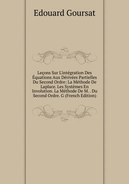 Обложка книги Lecons Sur L.integration Des Equations Aux Derivees Partielles Du Second Ordre: La Methode De Laplace. Les Systemes En Involution. La Methode De M. . Du Second Ordre. G (French Edition), Edouard Goursat