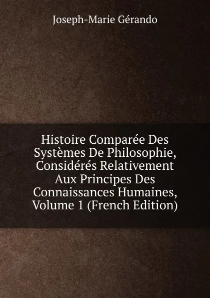 Обложка книги Histoire Comparee Des Systemes De Philosophie, Consideres Relativement Aux Principes Des Connaissances Humaines, Volume 1 (French Edition), Joseph-Marie Gérando