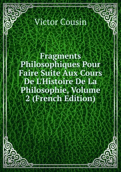 Обложка книги Fragments Philosophiques Pour Faire Suite Aux Cours De L.Histoire De La Philosophie, Volume 2 (French Edition), Cousin Victor