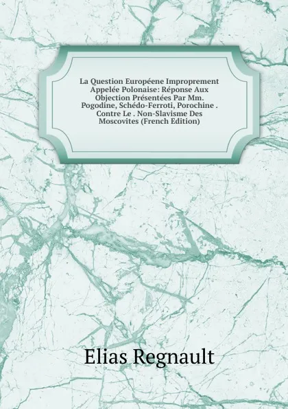 Обложка книги La Question Europeene Improprement Appelee Polonaise: Reponse Aux Objection Presentees Par Mm. Pogodine, Schedo-Ferroti, Porochine . Contre Le . Non-Slavisme Des Moscovites (French Edition), Élias Regnault