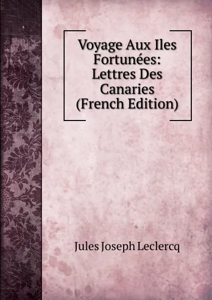 Обложка книги Voyage Aux Iles Fortunees: Lettres Des Canaries (French Edition), Jules Joseph Leclercq