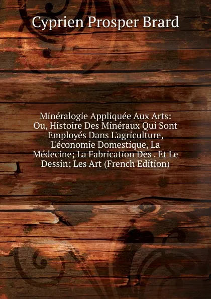 Обложка книги Mineralogie Appliquee Aux Arts: Ou, Histoire Des Mineraux Qui Sont Employes Dans L.agriculture, L.economie Domestique, La Medecine; La Fabrication Des . Et Le Dessin; Les Art (French Edition), Cyprien Prosper Brard