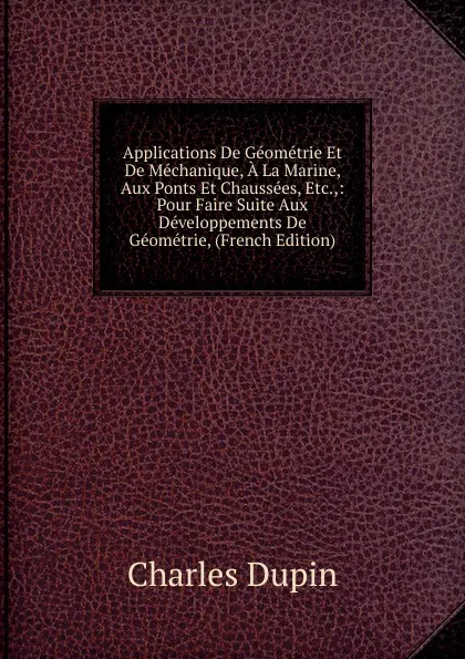 Обложка книги Applications De Geometrie Et De Mechanique, A La Marine, Aux Ponts Et Chaussees, Etc.,: Pour Faire Suite Aux Developpements De Geometrie, (French Edition), Charles Dupin