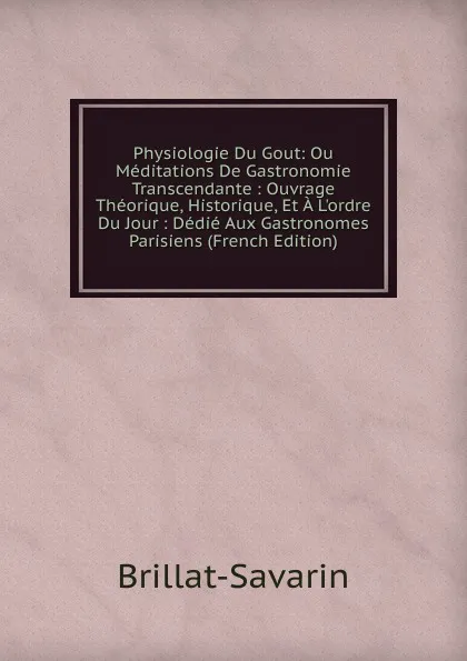 Обложка книги Physiologie Du Gout: Ou Meditations De Gastronomie Transcendante : Ouvrage Theorique, Historique, Et A L.ordre Du Jour : Dedie Aux Gastronomes Parisiens (French Edition), Brillat-Savarin