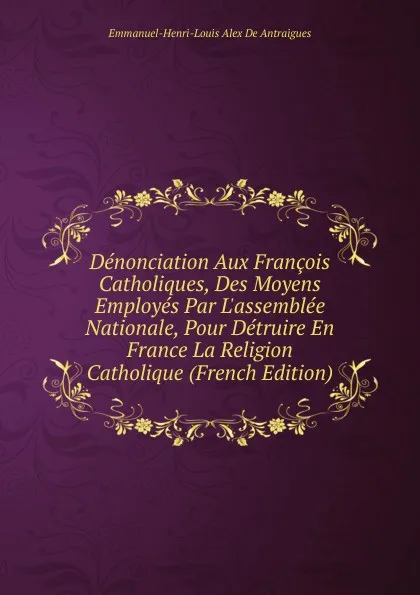 Обложка книги Denonciation Aux Francois Catholiques, Des Moyens Employes Par L.assemblee Nationale, Pour Detruire En France La Religion Catholique (French Edition), Emmanuel-Henri-Louis Alex De Antraigues