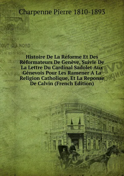 Обложка книги Histoire De La Reforme Et Des Reformateurs De Geneve, Suivie De La Lettre Du Cardinal Sadolet Aux Genevois Pour Les Ramener A La Religion Catholique, Et La Reponse De Calvin (French Edition), Charpenne Pierre 1810-1893