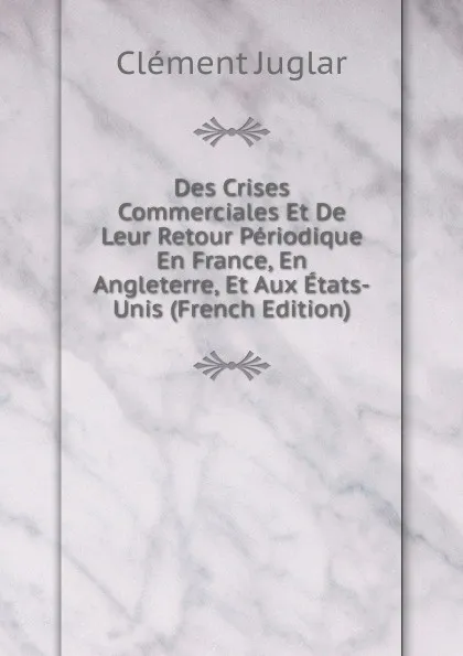 Обложка книги Des Crises Commerciales Et De Leur Retour Periodique En France, En Angleterre, Et Aux Etats-Unis (French Edition), Clément Juglar