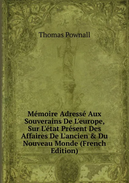 Обложка книги Memoire Adresse Aux Souverains De L.europe, Sur L.etat Present Des Affaires De L.ancien . Du Nouveau Monde (French Edition), Thomas Pownall