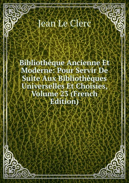 Обложка книги Bibliotheque Ancienne Et Moderne: Pour Servir De Suite Aux Bibliotheques Universelles Et Choisies, Volume 23 (French Edition), Jean le Clerc