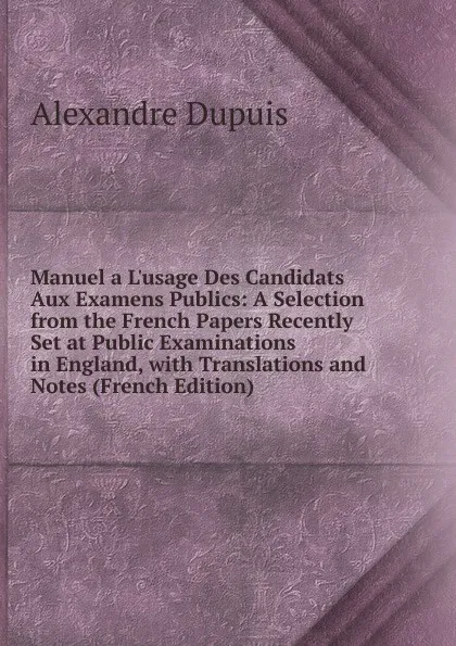 Обложка книги Manuel a L.usage Des Candidats Aux Examens Publics: A Selection from the French Papers Recently Set at Public Examinations in England, with Translations and Notes (French Edition), Alexandre Dupuis