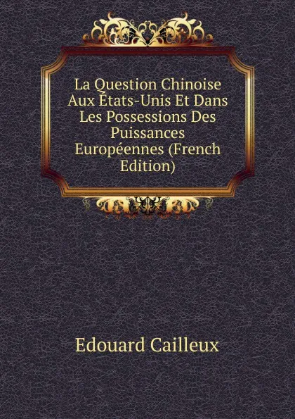 Обложка книги La Question Chinoise Aux Etats-Unis Et Dans Les Possessions Des Puissances Europeennes (French Edition), Edouard Cailleux