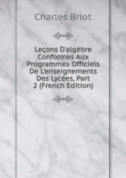 Обложка книги Lecons D.algebre Conformes Aux Programmes Officiels De L.enseignements Des Lycees, Part 2 (French Edition), Charles Briot