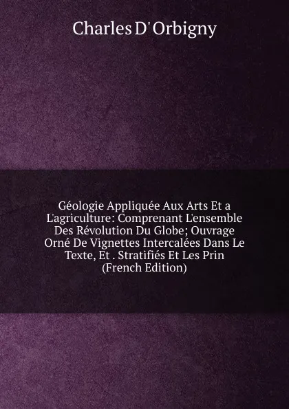 Обложка книги Geologie Appliquee Aux Arts Et a L.agriculture: Comprenant L.ensemble Des Revolution Du Globe; Ouvrage Orne De Vignettes Intercalees Dans Le Texte, Et . Stratifies Et Les Prin (French Edition), Charles D' Orbigny