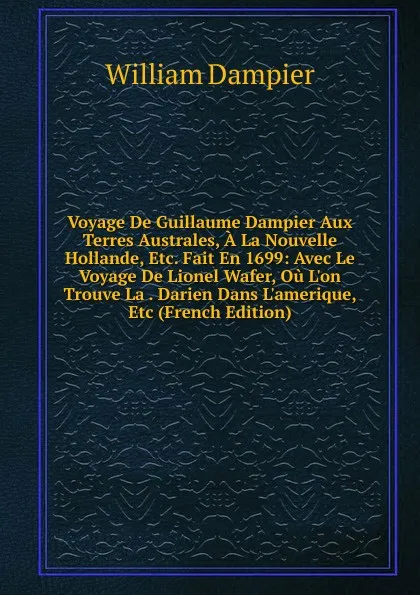 Обложка книги Voyage De Guillaume Dampier Aux Terres Australes, A La Nouvelle Hollande, Etc. Fait En 1699: Avec Le Voyage De Lionel Wafer, Ou L.on Trouve La . Darien Dans L.amerique, Etc (French Edition), William Dampier