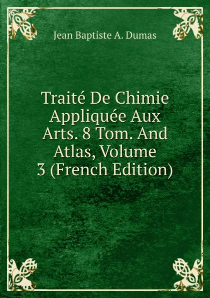 Обложка книги Traite De Chimie Appliquee Aux Arts. 8 Tom. And Atlas, Volume 3 (French Edition), Jean Baptiste A. Dumas