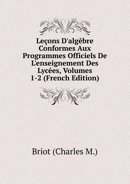 Обложка книги Lecons D.algebre Conformes Aux Programmes Officiels De L.enseignement Des Lycees, Volumes 1-2 (French Edition), Briot (Charles M.)