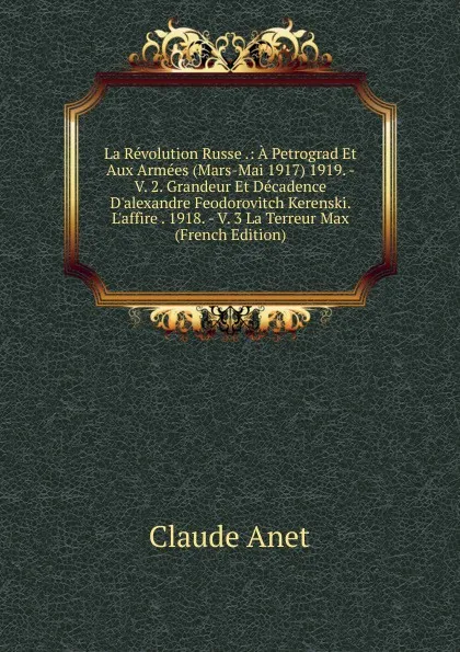 Обложка книги La Revolution Russe .: A Petrograd Et Aux Armees (Mars-Mai 1917) 1919. -  V. 2. Grandeur Et Decadence D.alexandre Feodorovitch Kerenski. L.affire . 1918. - V. 3 La Terreur Max (French Edition), Claude Anet