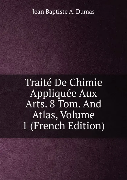 Обложка книги Traite De Chimie Appliquee Aux Arts. 8 Tom. And Atlas, Volume 1 (French Edition), Jean Baptiste A. Dumas