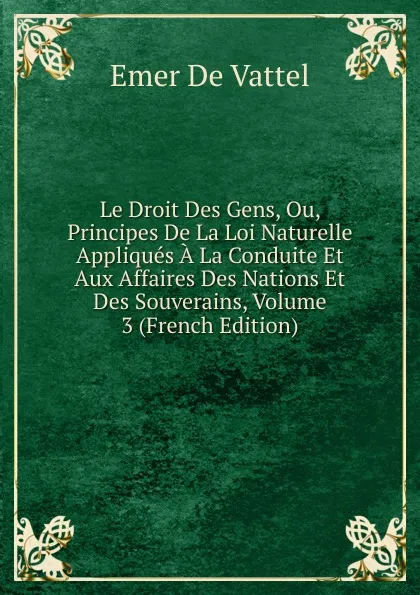 Обложка книги Le Droit Des Gens, Ou, Principes De La Loi Naturelle Appliques A La Conduite Et Aux Affaires Des Nations Et Des Souverains, Volume 3 (French Edition), Emer de Vattel