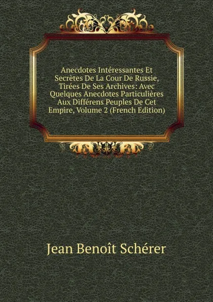 Обложка книги Anecdotes Interessantes Et Secretes De La Cour De Russie, Tirees De Ses Archives: Avec Quelques Anecdotes Particulieres Aux Differens Peuples De Cet Empire, Volume 2 (French Edition), Jean Benoît Schérer