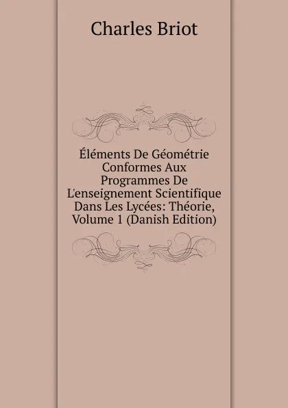 Обложка книги Elements De Geometrie Conformes Aux Programmes De L.enseignement Scientifique Dans Les Lycees: Theorie, Volume 1 (Danish Edition), Charles Briot