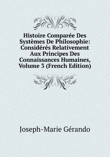 Обложка книги Histoire Comparee Des Systemes De Philosophie: Consideres Relativement Aux Principes Des Connaissances Humaines, Volume 3 (French Edition), Joseph-Marie Gérando