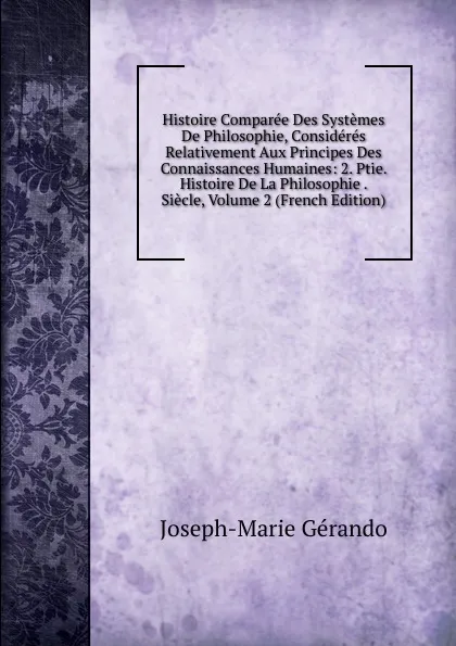 Обложка книги Histoire Comparee Des Systemes De Philosophie, Consideres Relativement Aux Principes Des Connaissances Humaines: 2. Ptie. Histoire De La Philosophie . Siecle, Volume 2 (French Edition), Joseph-Marie Gérando