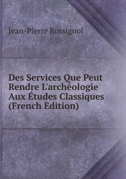 Обложка книги Des Services Que Peut Rendre L.archeologie Aux Etudes Classiques (French Edition), Jean-Pierre Rossignol