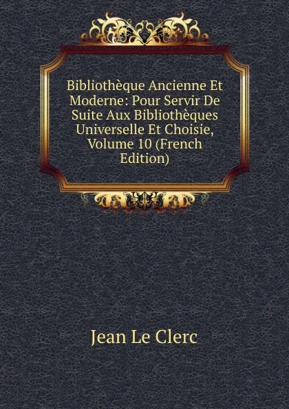 Обложка книги Bibliotheque Ancienne Et Moderne: Pour Servir De Suite Aux Bibliotheques Universelle Et Choisie, Volume 10 (French Edition), Jean le Clerc