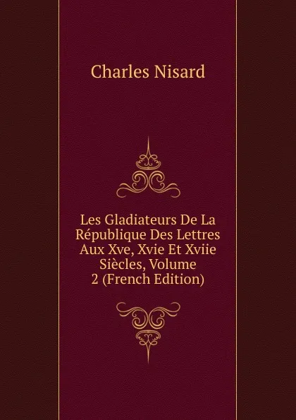 Обложка книги Les Gladiateurs De La Republique Des Lettres Aux Xve, Xvie Et Xviie Siecles, Volume 2 (French Edition), Charles Nisard