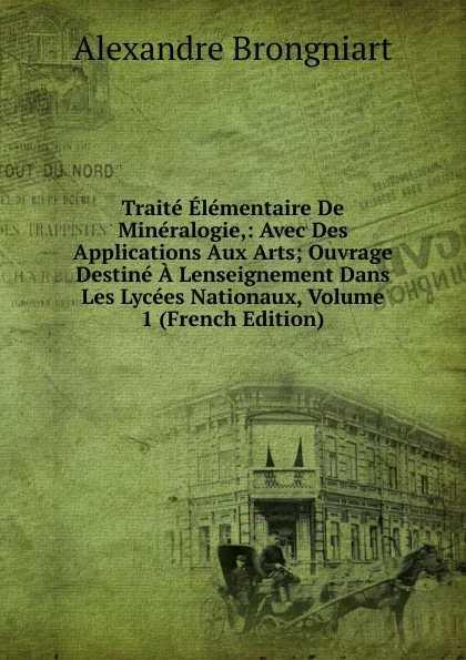 Обложка книги Traite Elementaire De Mineralogie,: Avec Des Applications Aux Arts; Ouvrage Destine A Lenseignement Dans Les Lycees Nationaux, Volume 1 (French Edition), Alexandre Brongniart