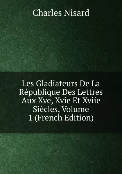 Обложка книги Les Gladiateurs De La Republique Des Lettres Aux Xve, Xvie Et Xviie Siecles, Volume 1 (French Edition), Charles Nisard