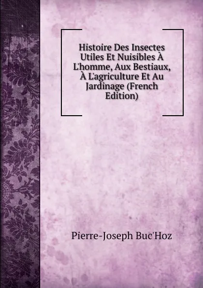 Обложка книги Histoire Des Insectes Utiles Et Nuisibles A L.homme, Aux Bestiaux, A L.agriculture Et Au Jardinage (French Edition), Pierre-Joseph Buc'hoz