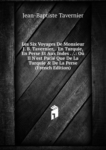 Обложка книги Les Six Voyages De Monsieur J. B. Tavernier, . En Turquie, En Perse Et Aux Indes . /.: Ou Il N.est Parle Que De La Turquie . De La Perse (French Edition), Jean-Baptiste Tavernier