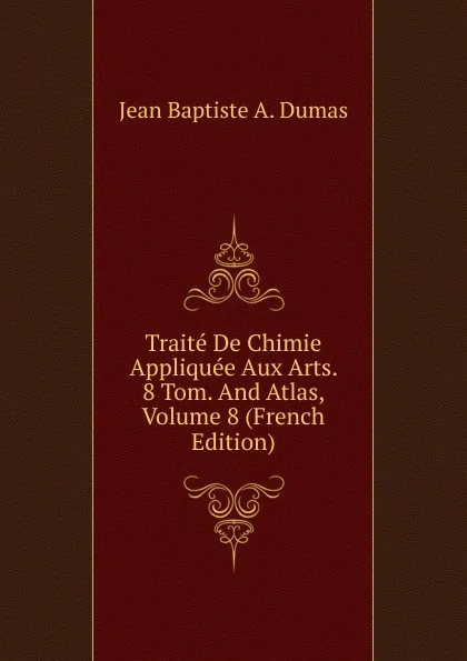 Обложка книги Traite De Chimie Appliquee Aux Arts. 8 Tom. And Atlas, Volume 8 (French Edition), Jean Baptiste A. Dumas